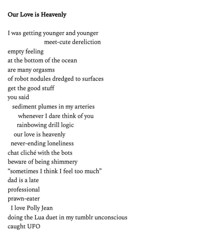 I was getting younger and younger
 meet-cute dereliction
empty feeling
at the bottom of the ocean
are many orgasms
of robot nodules dredged to surfaces
get the good stuff
you said
 sediment plumes in my arteries
 whenever I dare think of you
 rainbowing drill logic
 our love is heavenly
 never-ending loneliness
chat cliché with the bots
beware of being shimmery
“sometimes I think I feel too much”
dad is a late
professional
prawn-eater
 I love Polly Jean
doing the Lua duet in my tumblr unconscious
caught UFO